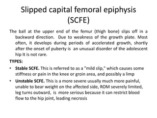 Slipped capital femoral epiphysis
(SCFE)
The ball at the upper end of the femur (thigh bone) slips off in a
backward direction. Due to weakness of the growth plate. Most
often, it develops during periods of accelerated growth, shortly
after the onset of puberty is an unusual disorder of the adolescent
hip It is not rare.
TYPES:
• Stable SCFE. This is referred to as a "mild slip," which causes some
stiffness or pain in the knee or groin area, and possibly a limp
• Unstable SCFE. This is a more severe usually much more painful,
unable to bear weight on the affected side, ROM severely limited,
leg turns outward, is more serious because it can restrict blood
flow to the hip joint, leading necrosis
 