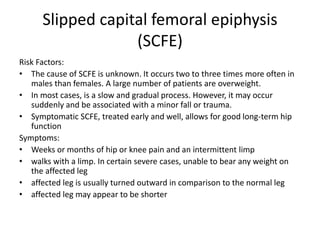 Slipped capital femoral epiphysis
(SCFE)
Risk Factors:
• The cause of SCFE is unknown. It occurs two to three times more often in
males than females. A large number of patients are overweight.
• In most cases, is a slow and gradual process. However, it may occur
suddenly and be associated with a minor fall or trauma.
• Symptomatic SCFE, treated early and well, allows for good long-term hip
function
Symptoms:
• Weeks or months of hip or knee pain and an intermittent limp
• walks with a limp. In certain severe cases, unable to bear any weight on
the affected leg
• affected leg is usually turned outward in comparison to the normal leg
• affected leg may appear to be shorter
 