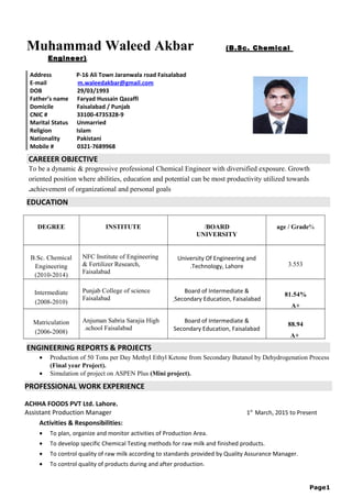 Muhammad Waleed Akbar (B.Sc. Chemical
Engineer)
Address P-16 Ali Town Jaranwala road Faisalabad
E-mail m.waleedakbar@gmail.com
DOB 29/03/1993
Father’s name Faryad Hussain Qazaffi
Domicile Faisalabad / Punjab
CNIC # 33100-4735328-9
Marital Status Unmarried
Religion Islam
Nationality Pakistani
Mobile # 0321-7689968
CAREEER OBJECTIVE
To be a dynamic & progressive professional Chemical Engineer with diversified exposure. Growth
oriented position where abilities, education and potential can be most productivity utilized towards
achievement of organizational and personal goals.
EDUCATION
DEGREE INSTITUTE BOARD/
UNIVERSITY
%age / Grade
B.Sc. Chemical
Engineering
)2010-2014(
NFC Institute of Engineering
& Fertilizer Research,
Faisalabad
University Of Engineering and
Technology, Lahore. 3.553
Intermediate
)2008-2010(
Punjab College of science
Faisalabad
Board of Intermediate &
Secondary Education, Faisalabad
81.54%
A+
Matriculation
)2006-2008(
Anjuman Sabria Sarajia High
school Faisalabad.
Board of Intermediate &
Secondary Education, Faisalabad
88.94
A+
ENGINEERING REPORTS & PROJECTS
• Production of 50 Tons per Day Methyl Ethyl Ketone from Secondary Butanol by Dehydrogenation Process
(Final year Project).
• Simulation of project on ASPEN Plus (Mini project).
PROFESSIONAL WORK EXPERIENCE
ACHHA FOODS PVT Ltd. Lahore.
Assistant Production Manager 1st
March, 2015 to Present
Activities & Responsibilities:
• To plan, organize and monitor activities of Production Area.
• To develop specific Chemical Testing methods for raw milk and finished products.
• To control quality of raw milk according to standards provided by Quality Assurance Manager.
• To control quality of products during and after production.
1Page
 