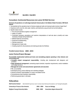 Oct 2014 – Feb 2015
Consultant, Continental Resources (via Lamar Oil Well Service)
Oversaw all operations on multi-stage hydraulic fracture jobs in the Bakken Shale Formation, NW North
Dakota
 Successfully led the operations team to fracture single-pad wells and dual-pad wells involving “zipper fracs"
 Experience with cross link, slick water, hybrids, acid treatments, plug and perf and coil stimulations,
 Specific duties include:
 Pre and post-operations logistics management
 Safety on location
 Conducted necessary calculations and real-time interpretations of well site data to identify and make
necessary changes during treatments.
 Material balances and tracking
 Equipment troubleshooting
 Operator placement
 Management of daily costs
 Creating reports for all procedures and entering job data into Wellview.
Presidio Custom Homes 2005 - 2010
Junior Partner/Project Manager
Successfully implemented build-to-suit home and remodeling projects operating in San Antonio and
surrounding area
Complete project management responsibility-- including plan development with designers and
architects
Education
Well Control School IDAC WellCAP Supervisor Level in Surface Stack Workover/Completion, Coil Tubing/Snubbing/WL
University of Texas at San Antonio 2003 - 2004 Focus on Biology
Brigham Young University Idaho 2000 - 2002 Associates degree General Ed
Daily operational management; overseeing project schedule, inspection requirements, vendor installation
and budget decisions
Managed all vendor and subcontractor agreements and execution
P&L accountability
Developed pricing, product offerings and marketing strategies
General contractor responsibilities on custom remodeled homes
Comprehensive client resolution responsibility
Performed general labor in all trades.
 