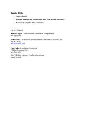 Special Skills
 Fluent in Spanish
 Proficient in Peloton Well View, Microsoft Word, Excel, Access, QuickBooks.
 Successfully completed OSHA certification
References
Aaron Rogers - Service Leader Halliburton Energy Service
701-340-3019
Jeff Leavitt - Stimulation Superintendent Continental Resources, Inc
701.764.6582
jeff.leavitt@clr.com
Paul Geis - Stimulation Consultant
Whiting Petroleum Corp
406-890-9851
Tim Witcher – Owner Frostback Consulting
406-871-2128
 