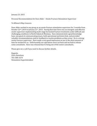 January 23, 2015
Personal Recommendation for Dave Alder – Onsite Fracture Stimulation Supervisor
To Whom It May Concern:
Dave Alder worked in my group as an onsite fracture stimulation supervisor for 3 months from
October 22nd, 2014 to January 21st, 2015. During that time Dave was an energetic and effective
onsite supervisor implementing multi-stage horizontal fracture treatments under difficult and
challenging conditions in North Dakota & Montana. Dave demonstrated a good knowledge
base, was good at communicating issues, both operational and down hole, and provided
valuable recommendations and/or feedback to resolve problems as they arose. He is a strong
onsite fracture supervisor. Dave made a very good impression on me in the short amount of
time he worked for us. Unfortunately our operations were cut back and we had to release
some consultants. Dave was released due to being one of the newer consultants.
Please give me a call if you want to discuss further details.
Regards,
Chris Danielson
701-580-1674
Stimulation Superintendent
 