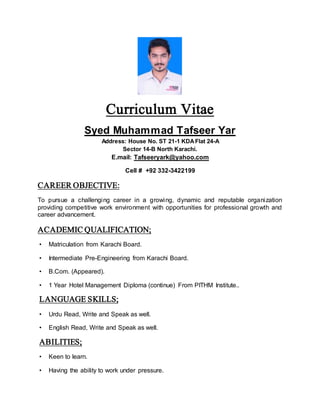Curriculum Vitae
Syed Muhammad Tafseer Yar
Address: House No. ST 21-1 KDAFlat 24-A
Sector 14-B North Karachi.
E.mail: Tafseeryark@yahoo.com
Cell # +92 332-3422199
CAREER OBJECTIVE:
To pursue a challenging career in a growing, dynamic and reputable organization
providing competitive work environment with opportunities for professional growth and
career advancement.
ACADEMIC QUALIFICATION;
• Matriculation from Karachi Board.
• Intermediate Pre-Engineering from Karachi Board.
• B.Com. (Appeared).
• 1 Year Hotel Management Diploma (continue) From PITHM Institute..
LANGUAGE SKILLS;
• Urdu Read, Write and Speak as well.
• English Read, Write and Speak as well.
ABILITIES;
• Keen to learn.
• Having the ability to work under pressure.
 