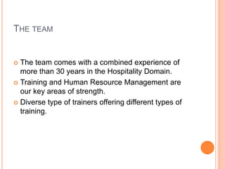 THE TEAM
 The team comes with a combined experience of
more than 30 years in the Hospitality Domain.
 Training and Human Resource Management are
our key areas of strength.
 Diverse type of trainers offering different types of
training.
 