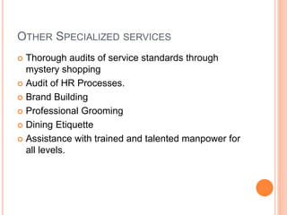 OTHER SPECIALIZED SERVICES
 Thorough audits of service standards through
mystery shopping
 Audit of HR Processes.
 Brand Building
 Professional Grooming
 Dining Etiquette
 Assistance with trained and talented manpower for
all levels.
 
