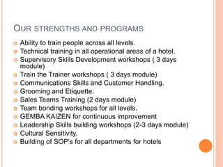 OUR STRENGTHS AND PROGRAMS
 Ability to train people across all levels.
 Technical training in all operational areas of a hotel.
 Supervisory Skills Development workshops ( 3 days
module)
 Train the Trainer workshops ( 3 days module)
 Communications Skills and Customer Handling.
 Grooming and Etiquette.
 Sales Teams Training (2 days module)
 Team bonding workshops for all levels.
 GEMBA KAIZEN for continuous improvement
 Leadership Skills building workshops (2-3 days module)
 Cultural Sensitivity.
 Building of SOP’s for all departments for hotels
 