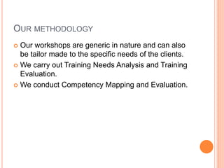 OUR METHODOLOGY
 Our workshops are generic in nature and can also
be tailor made to the specific needs of the clients.
 We carry out Training Needs Analysis and Training
Evaluation.
 We conduct Competency Mapping and Evaluation.
 