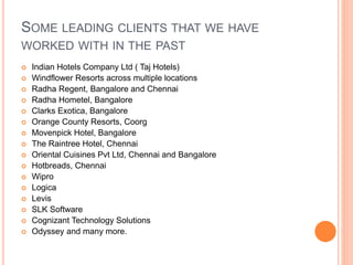 SOME LEADING CLIENTS THAT WE HAVE
WORKED WITH IN THE PAST
 Indian Hotels Company Ltd ( Taj Hotels)
 Windflower Resorts across multiple locations
 Radha Regent, Bangalore and Chennai
 Radha Hometel, Bangalore
 Clarks Exotica, Bangalore
 Orange County Resorts, Coorg
 Movenpick Hotel, Bangalore
 The Raintree Hotel, Chennai
 Oriental Cuisines Pvt Ltd, Chennai and Bangalore
 Hotbreads, Chennai
 Wipro
 Logica
 Levis
 SLK Software
 Cognizant Technology Solutions
 Odyssey and many more.
 