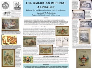 The AmericAn imperiAl
AlphAbeT
Political Art and Education in the American Empire
by Jacob W. Petterchak
Rutgers, the State University of New Jersey
Abstract
American imperial policies and their justifications have been a source of contention among historians for some time. With
explanations ranging from “empire for empire’s sake” to the desire to “not be left out,” a sizable body of political artwork and
politically-inspired popular art that reflects diverse popular conceptions of the American Empire has been underutilized. Given the fact
that America’s rise as an imperial player occurred and flourished in the age of mass media, large collections of political cartoons exist
to reflect the opinions of contemporary Americans from the onset of the Spanish-American War. Through the ages, much of this
artwork has presented America as a benevolent force of civilization bringing democracy and humanity to the fringes of the world. A
major component of America’s humanitarian or Imperial mission in keeping with its role as a liberator was that of educator.
If the Proof is in the Pudding, Don’t Eat It
The Expansion of US Imperial power in with the Spanish-American War was certainly no war for the schoolhouse. It was the result of a series of humanitarian cries
for humanity and the demands of the press for sensational coverage. The lives of reconcentrados and their suffering was even less a motivation for war. Even
economic motives deserve little credit for the Imperial Adventure. But all of these things came together after the battles had been won, and created a reason to remain
in Cuba, Puerto Rico and the Philippines. The need to be able to exploit the resources and geography of other nations was a concept in and of itself somewhat
repulsive to the average American, but it was a beneficial one. The need to justify a long occupation of three culturally unique places became necessary. As the
McKinley-Roosevelt Campaign Poster RIGHT shows in the bottom right and left corners, the humanitarian results of the war are as clear as the economic benefits.
But the prevalence of the role of education and that of the schoolhouse bring to mind the question of why the schoolhouse? The answer lies in the frequent use of
children in these political cartoons, appealing to the feelings of a country sympathetic to children, who have always been granted the opportunity to improve their
lives through the peaceful institution of the little red brick school. (This image is claimed by the Ohio Historical Society.)
Resources
The Rutgers Library Annex and the NYPL were excellent resources. Puck, Judge, Leslie’s Weekly, Harper’s Weekly,
The Minneapolis Tribune, Life and National Geographic are all periodicals which I frequently used in this project,
A Common Education in a Diverse Nation
By the time of the Spanish-American War, the United State was by any measure a very diverse nation. But one thing that bound almost all
native-born Americans together, whether they were Irish, English, German, Italian, Chinese or Black, was a common education system
that was superior to every other nation except for maybe Scotland. The American public school was originally designed to homogenize the
nation’s children, especially immigrant children, to form civic-minded “Americans” with basic skills. As the 19th
Century came to a close,
the great Imperial struggle of the European Powers reached fever-pitch, and came to the United States. The US had a long-standing
tradition of swallowing and assimilating (in some way shape or form, even if nominally) non-American peoples like the Native Americans,
Mexicans and Tejanos with their land, so when Americans reached the limit of “Manifest Destiny,” they embraced Imperialism. The
Spanish-American War was by any measure extremely popular, even if this popularity was entirely due to Joseph Pulitzer, William
Randolph Hearst and other captains of the free press, whose power was made possible by America being the world’s most literate nation
and its largest economy. Right: The cartoon at right is a fine example of how the country viewed its new Imperial role. Notice
how the Puerto Rican caricature is reading “The ABC’s of American Liberty.” Common opinion at the time pretty much
preached the superiority of the English language. (Author: Zim, Judge, July 2, 1898, vol 35 no 872)
Left: This cartoon of Uncle
Sam standing tall while
European Imperial Powers
grope for pieces to an
Imperial puzzle is probably
a veiled allusion to the
moral high ground that
Americans supposedly
claimed over their
draconian and warlike
European cousins.
Strangely, Alaska is
lumped in with the
Philippines, Cuba and
Puerto Rico, probably as
an attempt to “puff-up” the
size of the “American
Empire,” even though such
colonial possessions were
dwarfed in comparison to
even Prussia’s small
imperial holdings in
Namibia and Tanzania, the
Philippines were of great
importance to the American
shipping industry in need of
safe and financially viable
shipping channels to
China. (No Signed Artist,
Judge, June 20, 1903
volume 44, No. 1131)
Above: This illustration, from a post-Spanish-American War and post-1900 election issue of Judge
Magazine, shows Uncle Same driving his little car of progress to China, a country of “400 million
barbarians.” Uncle Sam’s car has lots of goodies in it for the Chinese people, who will, from the opinion
of artist Victor Gillam, will benefit from the (then) new “Open Door Policy.” For the careful observer,
take a close look at who or what is riding shotgun! ( Victor Gillam, Judge, December 9, 1900 Volume 39,
Number 999)
Top Left: “The Massedonian Seal” aka the Seal of the
Colony of Massachusetts. The “helpless native” says
“Please come over here and help us.” (The Making of
New England, Samuel Drake, Charles Scribner and
Sons, New York, 1898)
Top Right: A cartoon from The Minneapolis Tribune
depicts a racialized Filipino being lured to “civilization”
with the promise of, among other things, Education.
(Cartoons of the Spanish-American War By Charles
Lewis Bartholomew, Journal Printing Co, Minneapolis,
1899)
Bottom Left: A person bearing some resemblance to
Kipling or Theodore Roosevelt carries a native to an
American school. (The Journal, Detroit, 1902)
Below: As one would come to expect, a sizable amount of pride went into the rationale for
expansion. As this cartoon presumably emphasized in 1898, the US supplanted the UK as the
world’s pre-eminent power after picking off the skeletal remnants of a decrepit Spanish Empire.
(Excess pride?) But if you read the sign that troubled John Bull is reading, you become aware of
the fact that besides the incredible natural resources and new navy that US enjoys, the Anglo-
Saxon blood and English language are just as important to its new role as the free public schools
and high literacy rates. (Grant Hamilton, Judge, June 18, 1898, Vol. 34 No. 870)
Right: The three photos below are
from a National Geographic article
called The Non-Christian Peoples
of the Philippine Islands: With an
Account of What Has Been Done
for Them Under American Rule,”
which was written by Dean C.
Worchester, former Secretary of
the Interior for the Philippines. As
National Geographic is a fine
example of “advocacy journalism,”
one can see the sexual message
behind this newly-built school for
girls in the Philippines. Thanks to
the American Occupation, boys are
no longer in school with girls,
possibly doing naughty things!
Left: Imagine that this is a
scene from the Manila
production of the Meredith
Wilson play “The Music
Man.” This scene of Filipino
schoolboys learning to play
in the school band looks like
they are about to break out
singing “Iowa Stubborn.”
This picture is supposed to
show how the people of the
Philippines are able to
mimic the American model.
Right: As one would expect
from National Geographic, what
activity could warm the heart of
even William Jennings Bryant
or Eugene Debs? A picture of
young Filipino boys playing the
national pastime at school:
baseball. (Dean C. Worchester
(Secretary of the Interior for the
Philippine Islands), “The Non-
Christian Peoples of the
Philippine Islands: With an
Account of What Has Been
Done for Them Under American
Rule,” National Geographic,
Nov 13, 1913 Vol 24, No 11)
Right: Although this
photograph has nothing
to do with school in any
way, shape or form, this
is a prime example of the
way the “yellow” press
handled the PR for it. As
such, this cover of the
popular Leslie’s Weekly
shows the cowardly
Spanish murderers
fighting in trenches
behind barbed wire.
Publications like Puck,
Life and Judge gave the
masses political
entertainment and due to
the volume of illustrations,
were even purchased by
illiterate people passed
over by the fine US public
schools. (J.C. Hemment,
Leslie’s Weekly, August
11, 1898 Vol. 87, No.
2239)
Above: This cartoon, entitled Miss Columbia’s Schoolhouse, from a pre-Spanish-American War issue
of Judge depicting the Annexation of Hawaii as if it were “the new kid at school,” being welcomed by
the gentle, civilizing teacher, Miss Columbia. In keeping with the long-standing nature of American
society (even by 1894) as a “melting pot” of peoples and cultures, the school yard is a hodgepodge of
people, few or none of which seem to be Native WASPS. The violent nature of the schoolyard is clearly
a stereotype of Irish, Chinese, Mexican and Eastern and Central European exiles. Even as such, this
cartoon certainly draws a connection to a multi-ethnic American Empire that encompasses Native
Americans before the Spanish-American War began. (Grant Hamilton, Judge, 1894)
The Promise of a Better Life to the Victims
Above: The American Capitalists, Manufacturers and Free Labor stand waiting
to bring the great luxuries of industrialization and American Life to the people of
Cuba. If you look carefully in the pile of goods Labor and Management sit upon,
you can see electricity, railroads and in the far right, the schoolhouse. The
lumping of the schoolhouse in with all these technological improvements shows
the high opinion of the institution in terms of its interchangeability with modern
life. By no means was the promise of education to Cuban and Filipino people a
reason for the Spanish-American War, but it became a reason for remaining in
Cuba and the Philippines after the sensationalized war over the (possibly)
accidental explosion of the Maine. The mission of promoting capitalist
development and spreading liberty, education and opportunity became the raison
d'être for American global expansion. (Victor Gillam, Judge, October 1, 1898, Vol
35 No 885)
A Broad Sense of Humanitarianism
Below: As is made clear in this Judge cartoon, a very Anglo-Saxon sense of duty to
your “colonial children” was present in both American and British motivations for late
19th
century Imperialism. As this cartoon illustrates, John Bull (a symbol for the people
of the UK) walks hand in hand with Uncle Sam giving Education, Science, Civilization
and Literature to their newly adopted colonial children, who are symbolically “beneath
them.” They also lead the way for the railroad and for the schoolhouse. This conveys
the message that liberty and education go hand in hand with key aspects of Western
life. The notion for the need to justify the economic exploitation of native peoples has
its origins with John Stuart Mill who believed it to be the moral requirement of a
classical liberal to militantly support the self-determination of people, only insofar as
they are able to care for themselves. (Victor Gillam, Judge, November 26, 1898, Vol 35
No 893)
A Foreign Opinion
Above, Right: This cartoon from the popular German equivalent of Puck,
Life and Judge, Kladderadatsch shows “Uncle Sam the Philanthropist”
raising a banner “In the name of Humanity,” hiding the secret motivation
for the desires of American sugar speculators. It should be noted that
America’s acquisition of the Philippines after the Spanish-American War
made the US and Imperial Prussia new neighbors: Germany held portions
of the Samoan Islands. The long history of Imperial abuses by all
Europeans was a hot topic among humanists and liberal thinkers of the
time. A natural way to impugn upon the reputation of a rival and improve
the standing of your own is to say: “See, they’re doing the exact same
thing!” Any strictly humanitarian reasons for Colonialism were likely just
exercises in laying the groundwork for feel-good history. (Roy Douglas,
Great Nations Still Enchained, Routledge, London, 1993 )
 