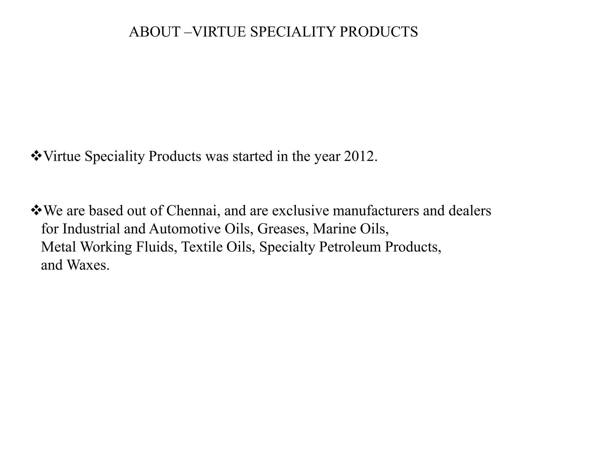 ABOUT –VIRTUE SPECIALITY PRODUCTS
Virtue Speciality Products was started in the year 2012.
We are based out of Chennai, and are exclusive manufacturers and dealers
for Industrial and Automotive Oils, Greases, Marine Oils,
Metal Working Fluids, Textile Oils, Specialty Petroleum Products,
and Waxes.
 