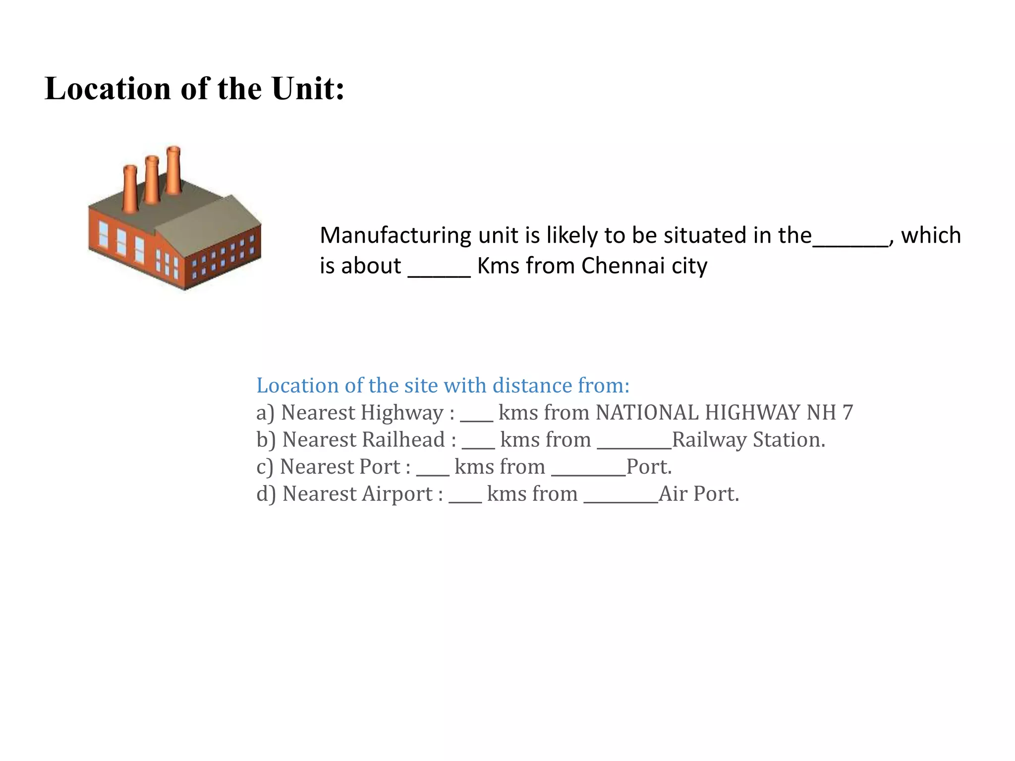 Location of the Unit:
Manufacturing unit is likely to be situated in the______, which
is about _____ Kms from Chennai city
Location of the site with distance from:
a) Nearest Highway : ____ kms from NATIONAL HIGHWAY NH 7
b) Nearest Railhead : ____ kms from _________Railway Station.
c) Nearest Port : ____ kms from _________Port.
d) Nearest Airport : ____ kms from _________Air Port.
 