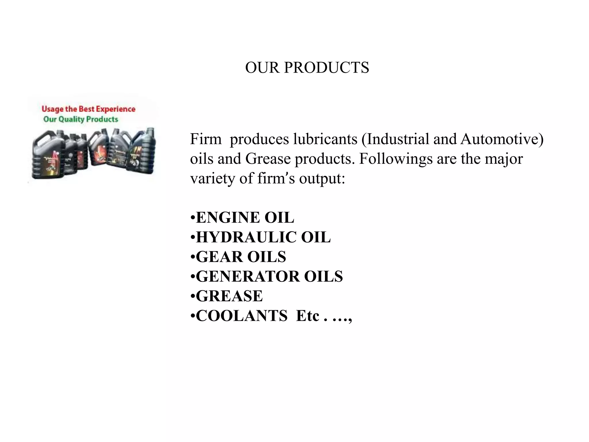 OUR PRODUCTS
Firm produces lubricants (Industrial and Automotive)
oils and Grease products. Followings are the major
variety of firm’s output:
•ENGINE OIL
•HYDRAULIC OIL
•GEAR OILS
•GENERATOR OILS
•GREASE
•COOLANTS Etc . …,
 