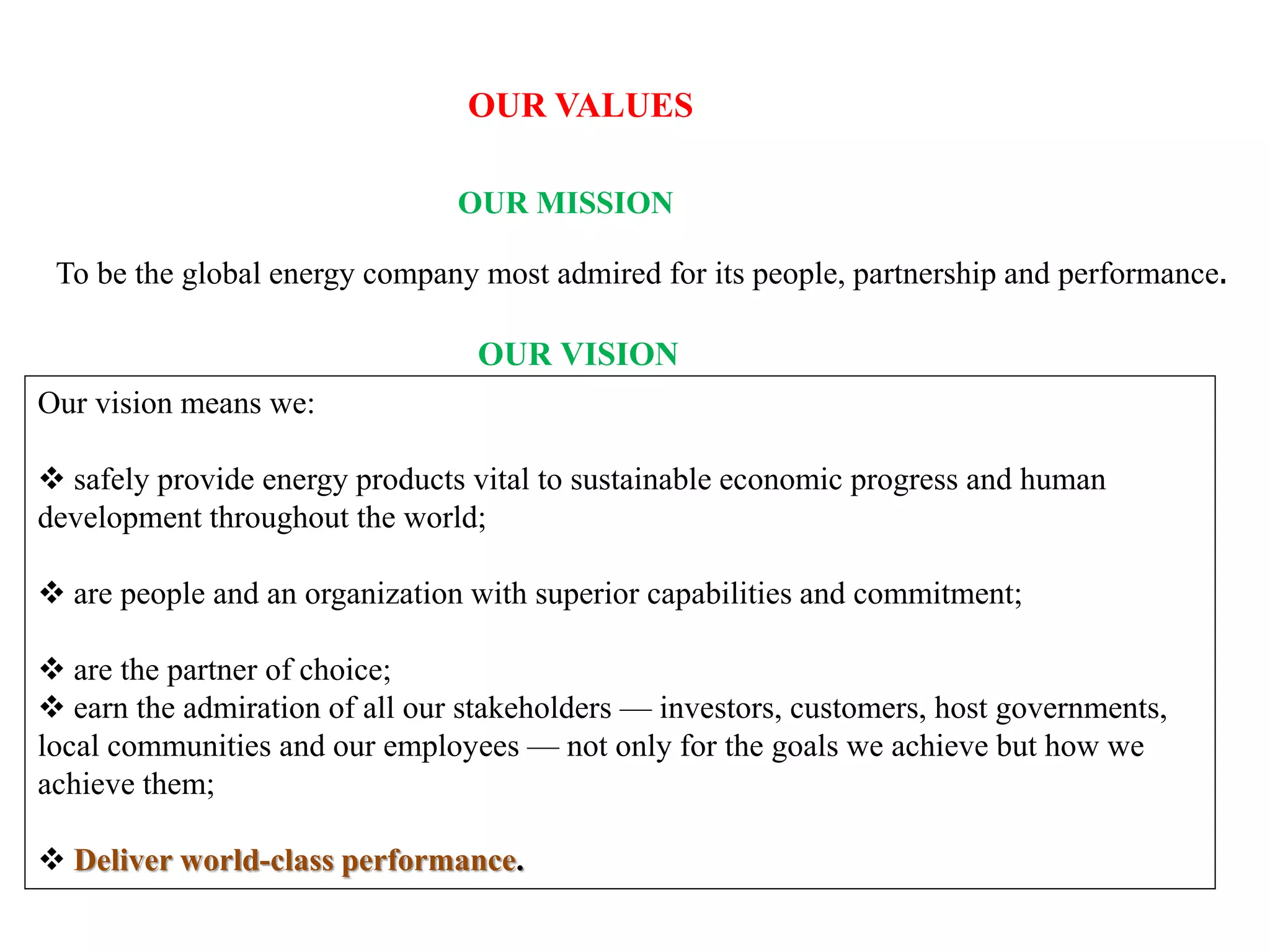 OUR VALUES
OUR MISSION
To be the global energy company most admired for its people, partnership and performance.
OUR VISION
Our vision means we:
 safely provide energy products vital to sustainable economic progress and human
development throughout the world;
 are people and an organization with superior capabilities and commitment;
 are the partner of choice;
 earn the admiration of all our stakeholders — investors, customers, host governments,
local communities and our employees — not only for the goals we achieve but how we
achieve them;
 Deliver world-class performance.
 