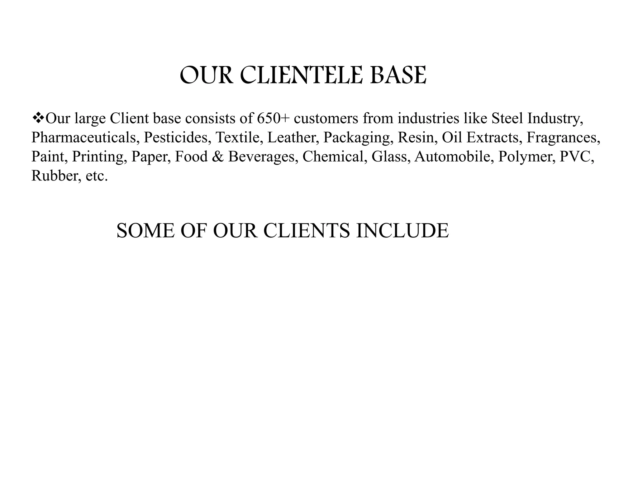 OUR CLIENTELE BASE
Our large Client base consists of 650+ customers from industries like Steel Industry,
Pharmaceuticals, Pesticides, Textile, Leather, Packaging, Resin, Oil Extracts, Fragrances,
Paint, Printing, Paper, Food & Beverages, Chemical, Glass, Automobile, Polymer, PVC,
Rubber, etc.
SOME OF OUR CLIENTS INCLUDE
 
