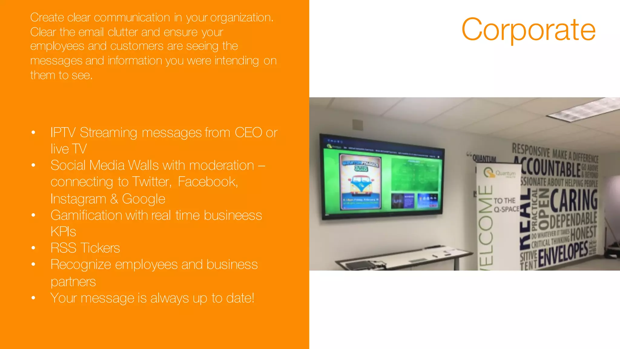 Corporate
Create clear communication in your organization.
Clear the email clutter and ensure your
employees and customers are seeing the
messages and information you were intending on
them to see.
• IPTV Streaming messages from CEO or
live TV
• Social Media Walls with moderation –
connecting to Twitter, Facebook,
Instagram & Google
• Gamification with real time busineess
KPIs
• RSS Tickers
• Recognize employees and business
partners
• Your message is always up to date!
 