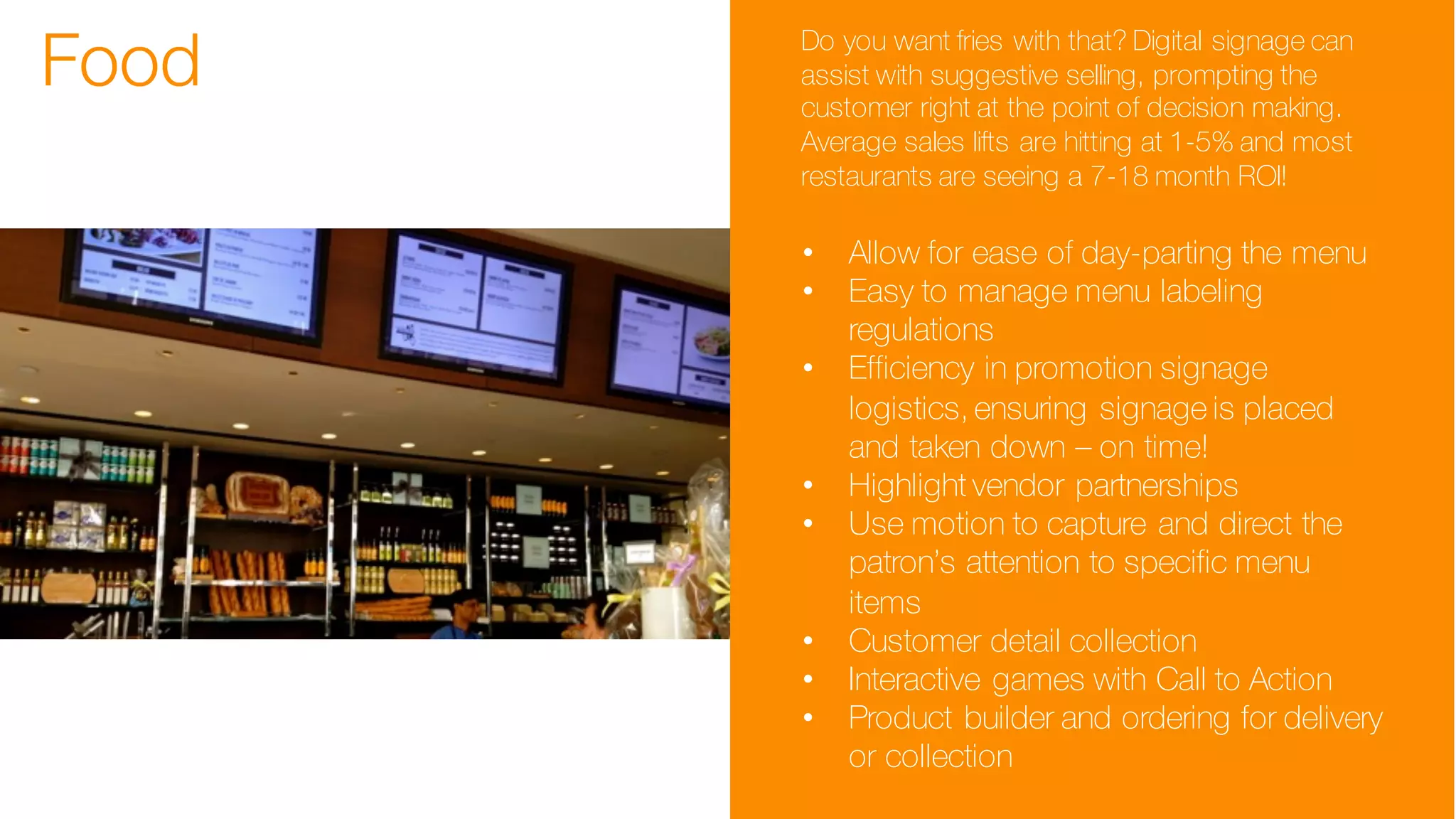 Food Do you want fries with that? Digital signage can
assist with suggestive selling, prompting the
customer right at the point of decision making.
Average sales lifts are hitting at 1-5% and most
restaurants are seeing a 7-18 month ROI!
• Allow for ease of day-parting the menu
• Easy to manage menu labeling
regulations
• Efficiency in promotion signage
logistics, ensuring signage is placed
and taken down – on time!
• Highlight vendor partnerships
• Use motion to capture and direct the
patron’s attention to specific menu
items
• Customer detail collection
• Interactive games with Call to Action
• Product builder and ordering for delivery
or collection
 
