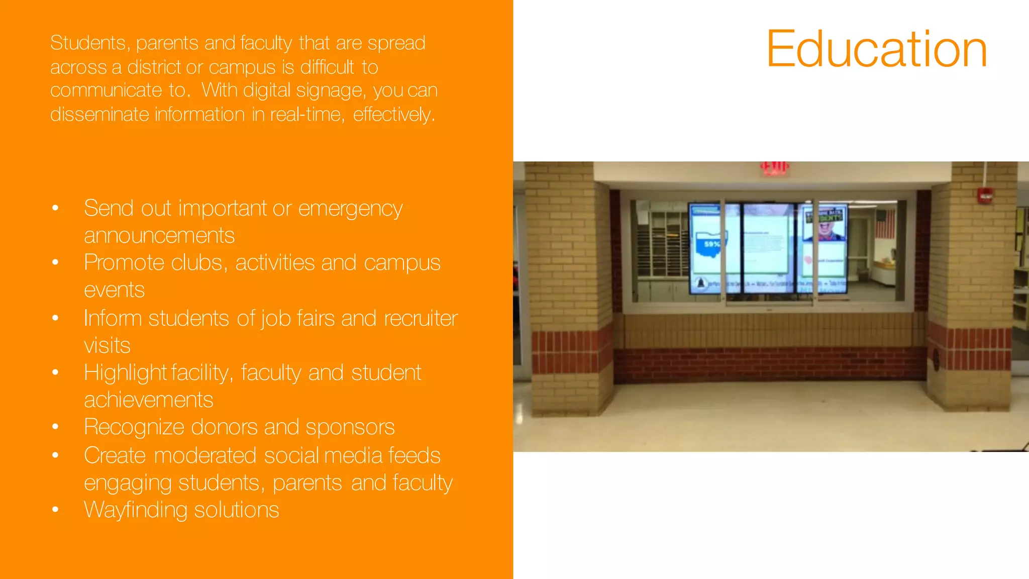EducationStudents, parents and faculty that are spread
across a district or campus is difficult to
communicate to. With digital signage, you can
disseminate information in real-time, effectively.
• Send out important or emergency
announcements
• Promote clubs, activities and campus
events
• Inform students of job fairs and recruiter
visits
• Highlight facility, faculty and student
achievements
• Recognize donors and sponsors
• Create moderated social media feeds
engaging students, parents and faculty
• Wayfinding solutions
 
