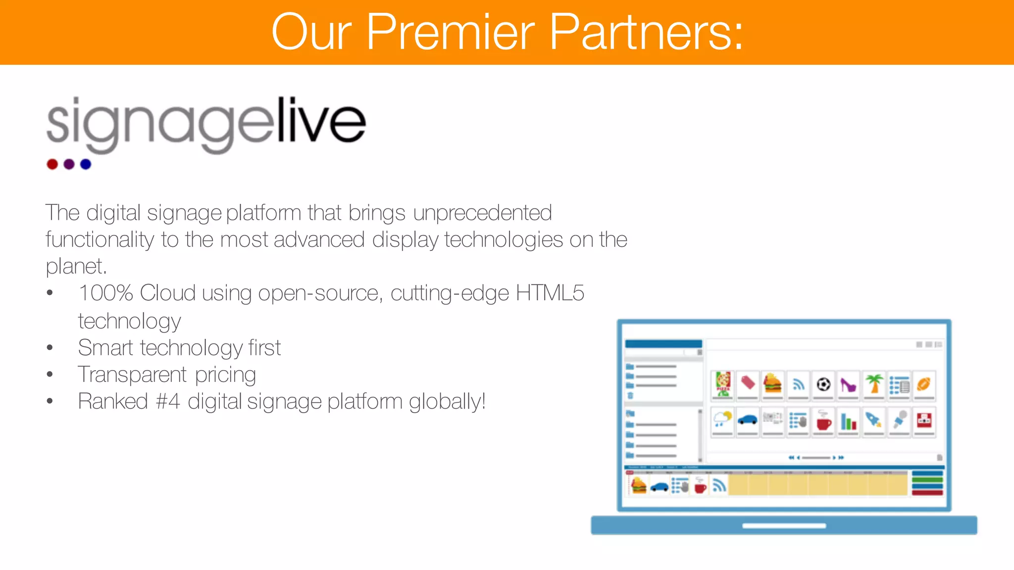 Our Premier Partners:
The digital signage platform that brings unprecedented
functionality to the most advanced display technologies on the
planet.
• 100% Cloud using open-source, cutting-edge HTML5
technology
• Smart technology first
• Transparent pricing
• Ranked #4 digital signage platform globally!
games with Call to Action
• Product builder and ordering for delivery or collectionç
 