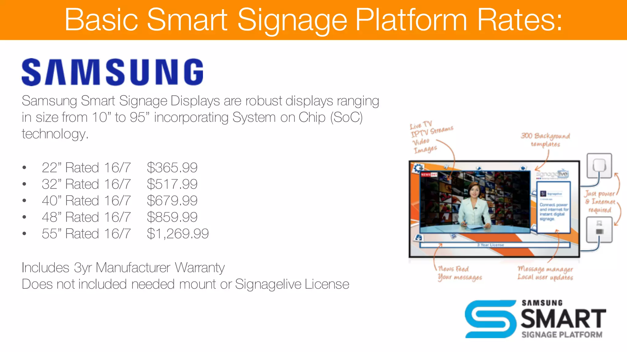 Basic Smart Signage Platform Rates:
Samsung Smart Signage Displays are robust displays ranging
in size from 10” to 95” incorporating System on Chip (SoC)
technology.
• 22” Rated 16/7 $365.99
• 32” Rated 16/7 $517.99
• 40” Rated 16/7 $679.99
• 48” Rated 16/7 $859.99
• 55” Rated 16/7 $1,269.99
Includes 3yr Manufacturer Warranty
Does not included needed mount or Signagelive License
games with Call to Action
• Product builder and ordering for delivery or collection
 