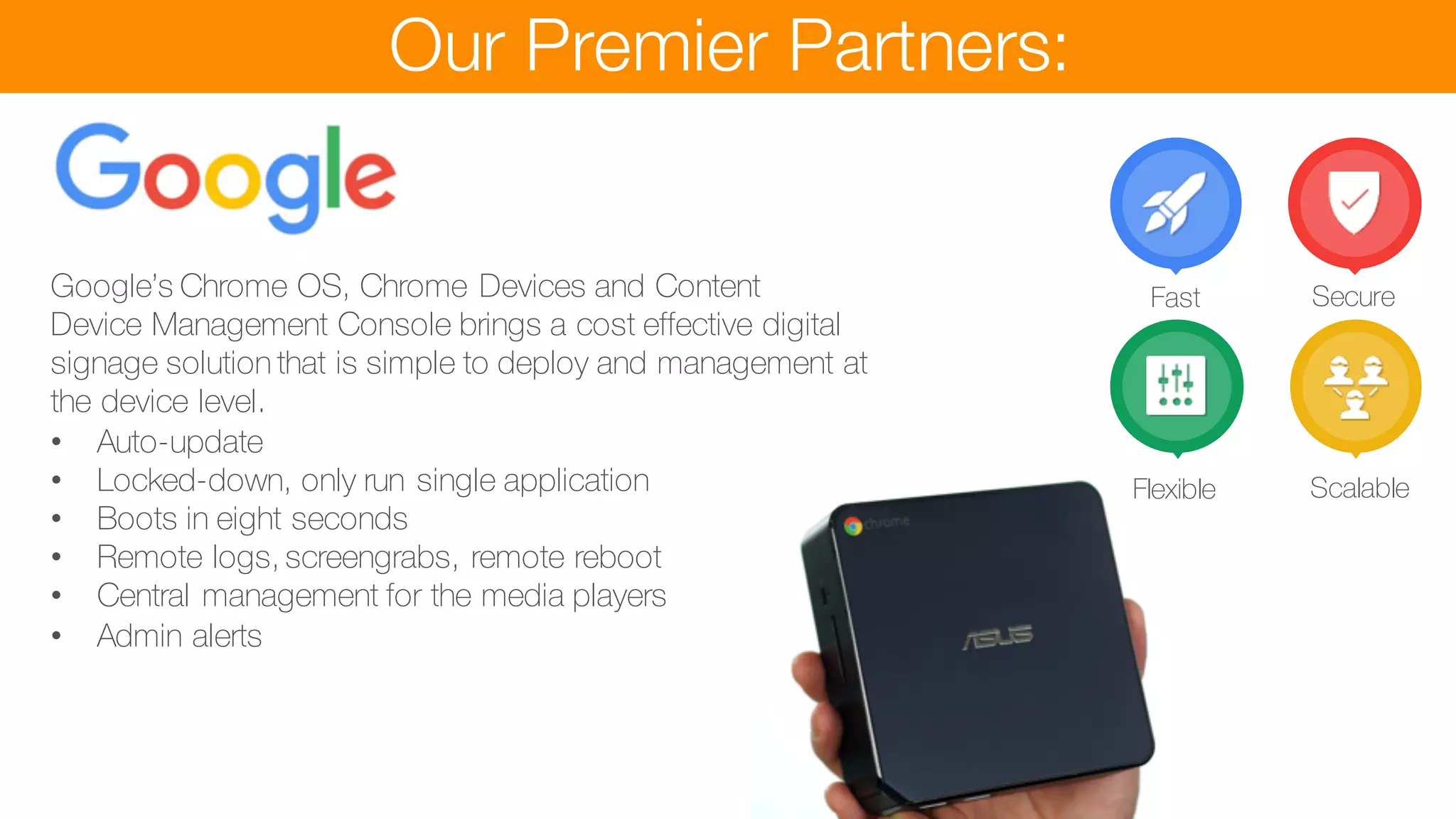 Our Premier Partners:
Google’s Chrome OS, Chrome Devices and Content
Device Management Console brings a cost effective digital
signage solution that is simple to deploy and management at
the device level.
• Auto-update
• Locked-down, only run single application
• Boots in eight seconds
• Remote logs, screengrabs, remote reboot
• Central management for the media players
• Admin alerts
games with Call to Action
• Product builder and ordering for delivery or collection
Fast Secure
Flexible Scalable
 