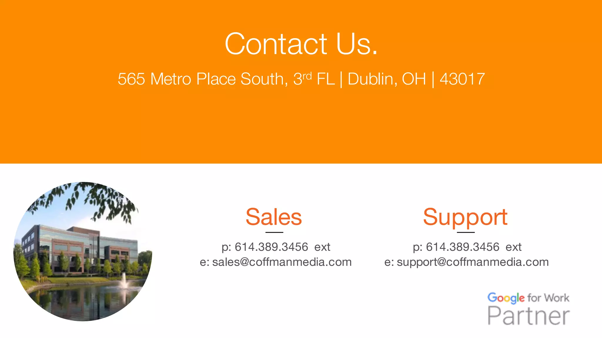 Contact Us.
Sales
p: 614.389.3456 ext
e: sales@coffmanmedia.com
Support
p: 614.389.3456 ext
e: support@coffmanmedia.com
565 Metro Place South, 3rd FL | Dublin, OH | 43017
 