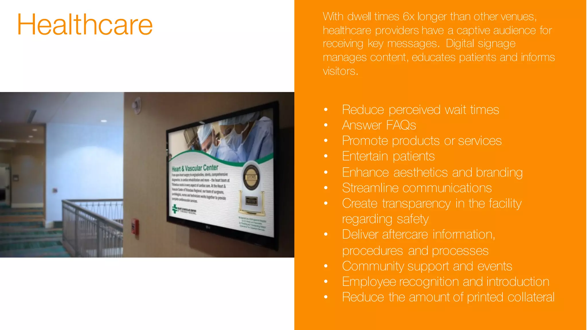 Healthcare With dwell times 6x longer than other venues,
healthcare providers have a captive audience for
receiving key messages. Digital signage
manages content, educates patients and informs
visitors.
• Reduce perceived wait times
• Answer FAQs
• Promote products or services
• Entertain patients
• Enhance aesthetics and branding
• Streamline communications
• Create transparency in the facility
regarding safety
• Deliver aftercare information,
procedures and processes
• Community support and events
• Employee recognition and introduction
• Reduce the amount of printed collateral
 