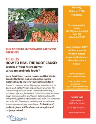 PHILADELPHIA INTEGRATIVE MEDICINE
PRESENTS
10.26.15
HOW TO HEAL THE ROOT CAUSE:
Secrets of your Microbiome –
What are probiotic foods?
Nurse Practitioner, Lauren Houser, and Nutritionist
Danielle Huntsman lead an interactive evening
exploring how to improve your health with food!
Our gut is colonized with trillions of bacteria that help us
digest food, fight infection and synthesize vitamins. This
community of microbes called the microbiome is key in
keeping us safe and feeling well. Come learn more about our
body’s digestive system and how its balance is linked to
energy level, systemic inflammation and even skin conditions.
Join us for this fun evening exploring how your diet can
restore and nourish your microbiome. Probiotic and
prebiotic foods will be discussed, sampled and
recipes provided.
Monday,
October 26th
7-8:30pm
Wayne
Wayne Counseling
Center
987 Old Eagle School Rd
Suite 719
Wayne, PA 19087
9
Lauren Houser, CRNP
will host monthly
wellness classes
exploring the impact
of our diet on our
health.
Definitely Register!
You’ll need directions!
Tickets are $20 can be
purchased at
https://pimhowtohealthe
rootcause.eventbrite.com
QUESTIONS?
Email Denise at
info@philly-im.com
Or call 888.702.7974 x2
www.philly-im.com
 