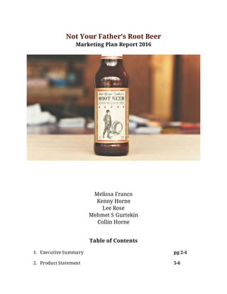 Not Your Father’s Root Beer
Marketing Plan Report 2016
Melissa Franco
Kenny Horne
Lee Rose
Mehmet S Gurtekin
Collin Horne
Table of Contents
1. Executive Summary pg 2-4
2. Product Statement 5-6
 