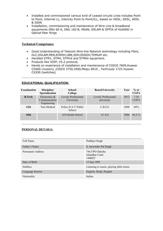 • Installed and commissioned various kind of Leased circuits Lines includes Point
to Point, Internet LL, Intercity Point to Point/ILL, based on HDSL, SDSL, ADSL
& ISDN
• Installation, commissioning and maintenance of Wire Line & broadband
equipments ONU 60 A, ONU 160 B, MSAN, DSLAM & OPTIX of HUAWEI in
Optical fiber Rings
Technical Competance
• Good Understanding of Telecom Wire line Network technology including Fibre,
DLC,DSLAM,MEN,EOPDH,UBR,SDH,EOSDH,TDMoIP etc.
• Handled STM1, STM4, STM16 and STM64 equipment.
• Products like VOIP, V5.2 protocol,
• Hands on experience of installation and maintenance of CISCO 7609,Huawei
CX600 (routers) ,CISCO 3750,3400,Maipu 801E , Techroute 1725 Huawei
CX200 (switches)
EDUCATIONAL QUALIFICATION:
Examination Discipline/
Specialization
School/
College
Board/University Year % or
CGPA
B.Tech Electronics &
Communication
Engineering
Lovely Professional
University
Lovely Professional
university
2012 7.34
CGPA
12th Non Medical Police D.A.V Public
School
C.B.S.E 2008 60%
10th S.D Model School I.C.S.E 2006 66.4 %
PERSONAL DETAILS:
Full Name Prabhjot Singh
Father’s Name S. Jaswinder Pal Singh
Permanent Address 746,VPO Dakoha
Jalandhar Cantt
144023
Date of Birth 15 Sep 1989
Hobbies Listening to music, playing table tennis
Language Known English, Hindi, Punjabi
Nationality Indian
 