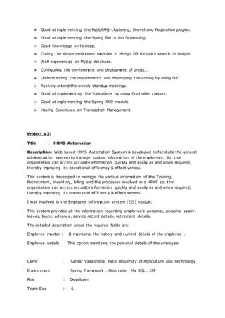  Good at implementing the RabbitMQ clustering, Shovel and Federation plugins.
 Good at implementing the Spring Batch Job Scheduling.
 Good Knowledge on Hadoop.
 Coding the above mentioned modules in Mongo DB for quick search technique.
 Well experienced on MySql database.
 Configuring the environment and deployment of project.
 Understanding the requirements and developing the coding by using LLD.
 Actively attend the weekly standup meetings.
 Good at Implementing the Validations by using Controller classes.
 Good at implementing the Spring-AOP module.
 Having Experience on Transaction Management.
Project #2:
Title : HRMS Automation
Description: Web based HRMS Automation System is developed to facilitate the general
administration system to manage various information of the employees. So, that
organization can access accurate information quickly and easily as and when required,
thereby improving its operational efficiency & effectiveness.
This system is developed to manage the various information of the Training,
Recruitment, inventory, billing and the processes involved in a HRMS so, that
organization can access accurate information quickly and easily as and when required,
thereby improving its operational efficiency & effectiveness.
I was involved in the Employee Information system (EIS) module.
This system provides all the information regarding employee’s personal, personal salary,
leaves, loans, advance, service record details, retirement details.
The detailed description about the required fields are:-
Employee master : It maintains the history and current details of the employee .
Employee details : This option maintains the personal details of the employee
Client : Sardar Vallabhbhai Patel University of Agriculture and Technology
Environment : Spring framework , Hibernate , My SQL , JSP
Role : Developer
Team Size : 6
 