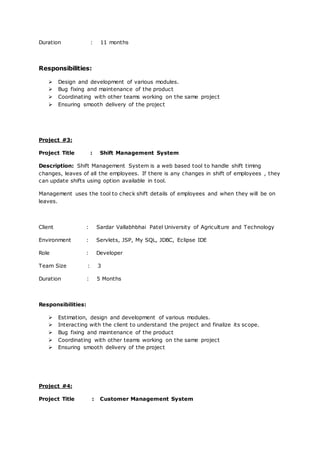 Duration : 11 months
Responsibilities:
 Design and development of various modules.
 Bug fixing and maintenance of the product
 Coordinating with other teams working on the same project
 Ensuring smooth delivery of the project
Project #3:
Project Title : Shift Management System
Description: Shift Management System is a web based tool to handle shift timing
changes, leaves of all the employees. If there is any changes in shift of employees , they
can update shifts using option available in tool.
Management uses the tool to check shift details of employees and when they will be on
leaves.
Client : Sardar Vallabhbhai Patel University of Agriculture and Technology
Environment : Servlets, JSP, My SQL, JDBC, Eclipse IDE
Role : Developer
Team Size : 3
Duration : 5 Months
Responsibilities:
 Estimation, design and development of various modules.
 Interacting with the client to understand the project and finalize its scope.
 Bug fixing and maintenance of the product
 Coordinating with other teams working on the same project
 Ensuring smooth delivery of the project
Project #4:
Project Title : Customer Management System
 