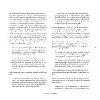 
Laatste les: Apenkooi
De Zweedse fonetici, en recenter ook mijn Amerikaanse col-
lega Ohala, vegen de vloer aan met dit patent. De verhouding
tussen het aantal doornen en plateaus wordt in be­langrijke
mate bepaald door de toevallige instellingen van de gebruikte
appara­tuur om de spraakgolf te bemonsteren. Variabelen
daarbij zijn het aantal stappen waarin het ampli­tu­de­bereik
onderverdeeld wordt (in het patent zijn dat 256 stappen, dus
een grove 8-bits bemonstering), de versterking die het signaal
krijgt (hoe zwakker het signaal des te grover zal de bemonste-
ring uitvallen, en des te sterker wordt de invloed van ruis), en
van de bemonsteringsfrequentie, het aantal keren per seconde
dat de spraakgolf be­monsterd wordt.9
Om het niet ingewik-
kelder te maken dan nodig, naarmate de spraak­golf fijn­ma­zi­ger
bemonsterd wordt, stijgt het aantal doornen en zakt het aantal
plateaus. Kortom, het systeem is gebouwd op drijfzand. Eriks-
son & Lacerda (2007: 182) schrijven:
An examination of the description of the method in the
American patent documents confirms the suspicion that
the method is pure nonsense, perhaps best described as
statistics based on digitization artefacts.
Bestudering van de methode zoals beschreven in de
Ameri­kaan­se patentaanvraag bevestigt het vermoeden
dat de methode pure non­sens is, die wellicht nog het best
omschreven kan worden als statis­tiek gebaseerd op on-
bedoelde bijproducten van ge­luids­bemon­stering. [Mijn
vertaling, VH]
In het Nemesysco-patent treffen we de volgende mededelingen
aan:
[...] each thorn indicates that a local relatively high-fre-
quency wave is super­imposed onto the main speech wave.
A particular advantage of analyzing plateaus and thorns
as shown and described herein is that substantially all fre-
quencies of the speech wave may be analyzed.
[…] elke doorn geeft aan dat een lokale relatief hoogfre-
quente golf opgeteld is bij de belangrijkste spraakgolf. Een
bijzonder voordeel van de analyse in termen van plateaus
en doornen zoals in deze tekst aangetoond en beschreven
is dat zo’n beetje alle frequenties in de spraakgolf geanaly-
seerd kunnen worden. [Mijn verta­ling, VH]
Wat hier gezegd wordt kan niet waar zijn. De doornen worden
veroorzaakt door snelle veranderingen in amplitude van het
spraakgeluid, dus door hoge frequenties. De plateaus komen
overeen met langzame veranderingen in amplitude (of zelfs hele-
maal geen), dus met lage frequenties en stilte. Alle tussenliggende
frequenties worden door zo’n systeem niet meegeanalyseerd.10
Ohala heeft in 2009 voor het International Computer Science
Institute in Berkeley een lezing gehouden onder de veelzeg-
gende titel: The Nemesysco Scandal. Naar aanlei­ding van bo-
venstaande passage zegt hij:
This last statement, of course, is utter, unadulterated, non-
sense. A student incorporating this in an undergraduate
phonetics/speech science course would get an “F”!
Deze laatste bewering is natuurlijk volslagen, onversneden
nonsens. Een student die zo iets zou debiteren tijdens een
inleidend college fonetiek of spraak­weten­schap zou een
dikke onvoldoende krijgen. [Mijn vertaling, VH]
‘Utter, unadulterated nonsense’. Volstrekte, klinkklare onzin,
dus. We hebben daar in het Nederlands een woord voor: apen-
kool.
Bij het uitreiken van de doctorsbul aan deze universiteit heeft
de promotor de optie om als laatste formaliteit de volgende zin
uit te spreken:
Waardeer haar [d.w.z. de doctorstitel] als een eervolle on-
derscheiding en een wel­ver­diend voorrecht, maar vergeet
 