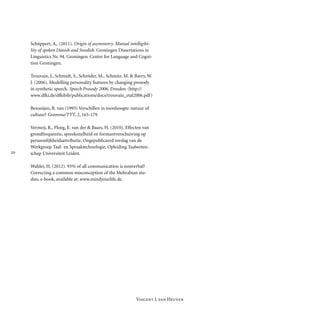 
Vincent J. van Heuven
Schüppert, A,. (2011). Origin of asymmetry. Mutual intelligibi-
lity of spoken Danish and Swedish. Groningen Dissertations in
Linguistics Nr. 94. Groningen: Centre for Language and Cogni-
tion Groningen.
Trouvain, J., Schmidt, S., Schröder, M., Schmitz, M. & Barry, W.
J. (2006). Modelling personality features by changing prosody
in synthetic speech. Speech Prosody 2006, Dresden. (http://
www.dfki.de/dfkibib/publi­c­a­tions/docs/trouvain_etal2006.pdf)
Bezooijen, R. van (1993) Verschillen in toonhoogte: natuur of
cultuur? Gramma/TTT, 2, 165-179.
Vermeij, R., Ploeg, E. van der & Baars, H. (2010). Effecten van
grondfrequentie, spreeksnelheid en formant­verschuiving op
persoonlijkheidsattributie. Ongepubliceerd verslag van de
Werkgroep Taal- en Spraak­tech­nologie, Opleiding Taalweten-
schap Universiteit Leiden.
Wahler, H. (2012). 93% of all communication is nonverbal?
Correcting a common misconception of the Mehrabian stu-
dies, e-book, available at: www.mindyourlife.de.
 
