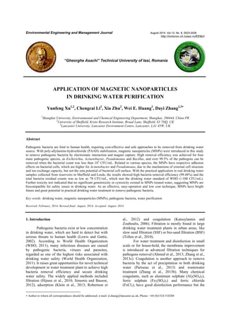 Environmental Engineering and Management Journal August 2014, Vol.13, No. 8, 2023-2029
http://omicron.ch.tuiasi.ro/EEMJ/
“Gheorghe Asachi” Technical University of Iasi, Romania
APPLICATION OF MAGNETIC NANOPARTICLES
IN DRINKING WATER PURIFICATION
Yunfeng Xu1,2
, Chengcai Li2
, Xia Zhu2
, Wei E. Huang2
, Dayi Zhang2,3
1
Shanghai University, Environmental and Chemical Engineering Department, Shanghai, 200444, China PR
2
University of Sheffield, Kroto Research Institute, Broad Lane, Sheffield, S3 7HQ, UK
3
Lancaster University, Lancaster Environment Centre, Lancaster, LA1 4YW, UK
Abstract
Pathogenic bacteria are fetal to human health, requiring cost-effective and safe approaches to be removed from drinking water
source. With poly-allylamine-hydrochloride (PAAH) stabilization, magnetic nanoparticles (MNPs) were introduced in this study
to remove pathogenic bacteria by electrostatic interaction and magnet capture. High removal efficiency was achieved for four
main pathogenic species, as Escherichia, Acinetobacter, Pseudomonas and Bacillus, and over 99.5% of the pathogens can be
removed when the bacterial count was less than 105
CFU/mL. Related to various species, the MNPs have respective adhesion
effects on bacterial cells, which are higher for Acinetobacter and Pseudomonas, due to the mechanisms of external cell structure
and ion exchange capacity, but not the zeta potential of bacterial cell surface. With the practical application in real drinking water
samples collected from reservoirs in Sheffield and Leeds, the results showed high bacteria removal efficiency (99.48%) and the
total bacteria residual counts was as low as 78 CFU/mL, which met the drinking water standard of WHO (<100 CFU/mL).
Further toxicity test indicated that no significant genotoxicity or cytoxicity existed in MNPs treated water, suggesting MNPs are
biocompatible for safety issues in drinking water. As an effective, easy-operation and low cost technique, MNPs have bright
future and great potential in practical drinking water treatment to remove pathogenic bacteria.
Key words: drinking water, magnetic nanoparticles (MNPs), pathogenic bacteria, water purification
Received: February, 2014; Revised final: August, 2014; Accepted: August, 2014
 Author to whom all correspondence should be addressed: e-mail: d.zhang@lancaster.ac.uk, Phone: +44 (0)1524 510288
1. Introduction
Pathogenic bacteria exist at low concentration
in drinking water, which are hard to detect but with
serious threats to human health (Lewis and Gattie,
2002). According to World Health Organization
(WHO, 2011), many infectious diseases are caused
by pathogenic bacteria, viruses and parasites,
regarded as one of the highest risks associated with
drinking water safety (World Health Organization,
2011). It raises great opportunities for novel technical
development in water treatment plant to achieve high
bacteria removal efficiency and secure drinking
water safety. The widely applied methods included
filtration (Hijnen et al., 2010; Simonis and Basson,
2012), adsorption (Klein et al., 2013; Robertson et
al., 2012) and coagulation (Katsoylannis and
Zouboulis, 2006). Filtration is mostly found in large
drinking water treatment plants in urban areas, like
slow sand filtration (SSF) or bio-sand filtration (BSF)
(Tellen et al., 2010).
For water treatment and disinfection in small
scale or for house-hold, the membrane improvement
is introduced as advanced filtration techniques for
pathogens removal (Ahmed et al., 2013; Zhang et al.,
2013c). Coagulation is another approach to remove
bacteria by the act of precipitation in both drinking
water (Pariseau et al., 2013) and wastewater
treatment (Zhang et al., 2013b). Many chemical
coagulants, such as aluminum sulphate (Al2(SO4)3),
ferric sulphate (Fe2(SO4)3) and ferric chloride
(FeCl3), have good disinfection performance but the
 