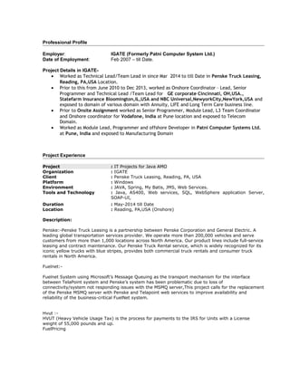 Professional Profile
Employer: IGATE (Formerly Patni Computer System Ltd.)
Date of Employment: Feb 2007 – till Date.
Project Details in IGATE-
• Worked as Technical Lead/Team Lead in since Mar 2014 to till Date in Penske Truck Leasing,
Reading, PA,USA Location.
• Prior to this from June 2010 to Dec 2013, worked as Onshore Coordinator – Lead, Senior
Programmer and Technical Lead /Team Lead for GE corporate Cincinnati, OH,USA.,
Statefarm Insurance Bloomington,IL,USA and NBC Universal,NewyorkCity,NewYork,USA and
exposed to domain of various domain with Annuity, LIFE and Long Term Care business line.
• Prior to Onsite Assignment worked as Senior Programmer, Module Lead, L3 Team Coordinator
and Onshore coordinator for Vodafone, India at Pune location and exposed to Telecom
Domain.
• Worked as Module Lead, Programmer and offshore Developer in Patni Computer Systems Ltd.
at Pune, India and exposed to Manufacturing Domain
Project Experience
Project : IT Projects for Java AMO
Organization : IGATE
Client : Penske Truck Leasing, Reading, PA, USA
Platform : Windows
Environment : JAVA, Spring, My Batis, JMS, Web Services.
Tools and Technology : Java, AS400, Web services, SQL, WebSphere application Server,
SOAP-UI,
Duration : May-2014 till Date
Location : Reading, PA,USA (Onshore)
Description:
Penske:-Penske Truck Leasing is a partnership between Penske Corporation and General Electric. A
leading global transportation services provider. We operate more than 200,000 vehicles and serve
customers from more than 1,000 locations across North America. Our product lines include full-service
leasing and contract maintenance. Our Penske Truck Rental service, which is widely recognized for its
iconic yellow trucks with blue stripes, provides both commercial truck rentals and consumer truck
rentals in North America.
Fuelnet:-
Fuelnet System using Microsoft’s Message Queuing as the transport mechanism for the interface
between TelaPoint system and Penske’s system has been problematic due to loss of
connectivity/system not responding issues with the MSMQ server,This project calls for the replacement
of the Penske MSMQ server with Penske and Telapoint web services to improve availability and
reliability of the business-critical FuelNet system.
Hvut :-
HVUT (Heavy Vehicle Usage Tax) is the process for payments to the IRS for Units with a License
weight of 55,000 pounds and up.
FuelPricing
 