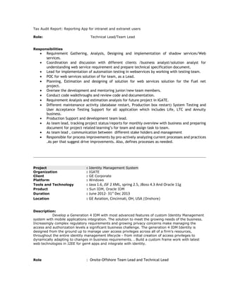 Tax Audit Report: Reporting App for intranet and extranet users
Role: Technical Lead/Team Lead
Responsibilities
• Requirement Gathering, Analysis, Designing and implementation of shadow services/Web
services.
• Coordination and discussion with different clients /business analyst/solution analyst for
understanding web service requirement and prepare technical specification document.
• Lead for implementation of automation testing in webservices by working with testing team.
• POC for web services solution of for team, as a Lead.
• Planning, Estimation and designing of solution for web services solution for the Fuel net
project.
• Oversee the development and mentoring junior/new team members.
• Conduct code walkthroughs and review code and documentation.
• Requirement Analysis and estimation analysis for future project in IGATE.
• Different maintenance activity (database restart, Production box restart) System Testing and
User Acceptance Testing Support for all application which includes Life, LTC and Annuity
business.
• Production Support and development team lead.
• As team lead, tracking project status/reports for monthly overview with business and preparing
document for project related learning’s for team and assign task to team.
• As team lead , communication between different stake holders and management
• Responsible for process improvements by pro-actively analyzing current processes and practices
.As per that suggest drive improvements. Also, defines processes as needed.
Project : Identity Management System
Organization : IGATE
Client : GE Corporate
Platform : Windows
Tools and Technology : Java 1.6, JSF 2 XML, spring 2.5, JBoss 4.3 And Oracle 11g
Product : Sun IDM, Oracle IDM
Duration : June 2012- 31st
Dec 2013
Location : GE Aviation, Cincinnati, OH, USA (Onshore)
Description:
Develop a Generation 4 IDM with most advanced features of custom Identity Management
system with mobile applications integration. The solution to meet the growing needs of the business.
Increasingly complex regulatory requirements and growing privacy concerns make managing the
access and authorization levels a significant business challenge. The generation 4 IDM Identity is
designed from the ground up to manage user access privileges across all of a firm's resources,
throughout the entire identity management lifecycle - from initial creation of access privileges to
dynamically adapting to changes in business requirements. . Build a custom frame work with latest
web technologies in J2EE for gen4 apps and integrate with identity.
Role : Onsite-Offshore Team Lead and Technical Lead
 