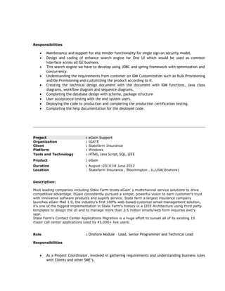 Responsibilities
• Maintenance and support for site minder functionality for single sign on security model.
• Design and coding of enhance search engine for One UI which would be used as common
interface across all GE business.
• This search engine we have to develop using JDBC and spring framework with optimization and
concurrency.
• Understanding the requirements from customer on IDM Customization such as Bulk Provisioning
and De Provisioning and customizing the product according to it.
• Creating the technical design document with the document with IDM functions, Java class
diagrams, workflow diagram and sequence diagrams.
• Completing the database design with schema, package structure
• User acceptance testing with the end system users.
• Deploying the code to production and completing the production certification testing.
• Completing the help documentation for the deployed code.
Project : eGain Support
Organization : IGATE
Client : Statefarm Insurance
Platform : Windows
Tools and Technology : HTML, Java Script, SQL, J2EE
Product : eGain
Duration : August -2010 till June 2012
Location : Statefarm Insurance , Bloomington , IL,USA(Onshore)
Description:
Most leading companies including State Farm trusts eGain’ s multichannel service solutions to drive
competitive advantage. EGain consistently pursued a simple, powerful vision to earn customer’s trust
with innovative software products and superb service. State farm a largest insurance company
launches eGain Mail 1.0, the industry's first 100% web-based customer email management solution,
it’s one of the biggest implementation in State Farm's history in a J2EE Architecture using third party
templates to design the UI and to manage more than 2.5 million emails/web form inquiries every
year.
State Farm's Contact Center Applications Migration is a huge effort to sunset all of its existing 10
major call center applications used by 45,000+ live users.
Role : Onshore Module – Lead, Senior Programmer and Technical Lead
Responsibilities
• As a Project Coordinator, involved in gathering requirements and understanding business rules
with Clients and other SME’s.
 