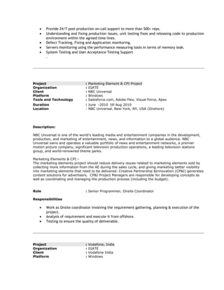 • Provide 24/7 post production on-call support to more than 500+ reps.
• Understanding and fixing production issues, unit testing fixes and releasing code to production
environment within the agreed time lines.
• Defect Tracking, Fixing and Application monitoring.
• Servers monitoring using the performance measuring tools in terms of memory leak.
• System Testing and User Acceptance Testing Support
.
Project : Marketing Element & CPI Project
Organization : IGATE
Client : NBC Universal
Platform : Windows
Tools and Technology : Salesforce.com, Adobe Flex, Visual Force, Apex
Duration : June -2010 till Aug 2010
Location : NBC Universal, New-York, NY, USA (Onshore)
Description:
NBC Universal is one of the world’s leading media and entertainment companies in the development,
production, and marketing of entertainment, news, and information to a global audience. NBC
Universal owns and operates a valuable portfolio of news and entertainment networks, a premier
motion picture company, significant television production operations, a leading television stations
group, and world-renowned theme parks.
Marketing Elements & CPI:-
The marketing elements project should reduce delivery issues related to marketing elements sold by
collecting more information from the AE during the sales cycle, and giving marketing better visibility
into marketing elements that need to be delivered. Creative Partnership &Innovation (CP&I) generates
content solutions for advertisers. CP&I Project Managers are responsible for developing concepts as
well as coordinating and managing the production process (including the budget).
Role : Senior Programmer, Onsite Coordinator
Responsibilities
• Work as Onsite coordinator involving the requirement gathering, planning & execution of the
project.
• Analysis of requirement and execute it from offshore.
• Testing to ensure the quality of deliverable.
Project : Vodafone, India
Organization : IGATE
Client : Vodafone India
Platform : Windows
 