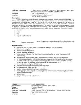 Tools and Technology : Struts/Spring framework, Hibernate, Web services, SQL, Java,
Websphere application Server,SOAP-UI, SOAP-UI Pro,
Duration : Feb -2009 till June 2010
Location : Vodafone, Pune, India (Onshore)
IGATE , Pune (Offshore)
Description:
CPOS is Vodafone-centralized point of sale system, which is divided into four major parts i.e.
Admin, Sales and Sales Commission, Customer Registration System and Inventory. Earlier point of
sales was not 7centralized and it was very difficult for the customer to get the services if he belongs to
the different circle. CPOS has the features of handling such kind of issues that makes the customers
happy and he gets the services at any location even if he has left his own circle. Authentication is done
by the Tivoli Access Manager, which makes it more Secure. CPOS is attached to different interfaces for
sending SMS, fetching billing details, Duplicate Check, CIBIL etc. Key features of the system include:
• Inventory
• Sales
• CRS
• Reports and Dashboards
Role : Senior Programmer, Module Lead, L3 Team Coordinator and
Onshore coordinator
Responsibilities
• Interacting with the client to clarify any queries regarding the functionality.
• Requirement analysis.
• Program Specification writing
• Coding, Testing & debugging
• Preparation of UTC (Unit Test Cases) and Impact Analysis Doc for better clarification and
understanding.
• Detailed study of requirement specs, preparation of technical specification document.
• Its Web based application, in which we have used process server for handling flow of process.
To communicate between process server and application server, we have used Web services.
For web services call, used XSD as intermediation between WAS and WPS.
• Dynamic page rendering used XML parsing
• Used Ajax for front end validation and data population.
• Go-live support at client location.
• Leading and coordination for L3 team, rollout team.
• Tracking project status/reports by assigning task to offshore team and preparing document for
project related learning’s.
• Defect fixing.
• Analysis of requirements and solutions.
Project : POSM Support, India
Organization : Patni Computer Systems Limited, India
Client : Procter & Gamble
Platform : Windows
Tools and Technology : J2EE, Oracle9i, VSS, HTML, JavaScript , Tomcat, JRUN,Jprofiler
Duration : Sep -2007 till Feb 2009
Location : Pune
 