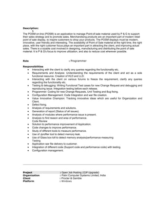 Description:
b
The POSM on-line (POSM) is an application to manage Point-of-sale material used by P & G to support
their sales strategy and to promote sales. Merchandising products are an important part of modern retail
point of sale display, to inspire customers to shop your products. The POSM displays must be modern,
innovative, user friendly and interesting. The availability of Point of Sale material at the right time, the right
place, with the right customer focus plays an important part in attracting the client, and improving actual
sales. There is a sizable cost involved in designing, manufacturing and distributing the point of sale
material. It is P & G's focus to improve utilization, and also to reduce cost wherever possible.
Role : Programmer
Responsibilities
• Interacting with the client to clarify any queries regarding the functionality etc.
• Requirements and Analysis: Understanding the requirements of the client and act as a sole
functional resource. Creation of HLD and LLD.
• Interacting with the client on various forums to freeze the requirement, clarify any queries
regarding the functionality etc.
• Testing & debugging: Writing Functional Test cases for new Change Request and debugging and
reproducing issue. Integration testing before each release.
• Programmer: Coding for new Change Requests, Unit Testing and Bug fixing.
• Configuration Management: Code Integration and war file creation.
• Value Innovative Champion: Tracking innovative ideas which are useful for Organization and
Client.
• Defect fixing.
• Analysis of requirements and solutions.
• Generation of report (Status of all issues).
• Analysis of modules where performance issue is present.
• Analysis to find reason and area of performance.
Code Review
• Solution to performance improvement of Application.
• Code changes to improve performance.
• Study of different tools to measure performance.
• Use of Jprofiler tool to detect memory leak.
• Use of Glass box toll to detect memory analysis/performance measuring
Testing
• Application war file delivery to customer.
• Integration of different code (Support code and performance code) with testing.
• Configuration management.
Project : Open Job Posting (OJP Upgrade)
Organization : Patni Computer Systems Limited, India
Client : Procter & Gamble
Platform : Windows
 