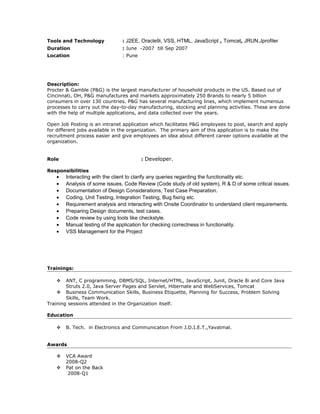 Tools and Technology : J2EE, Oracle9i, VSS, HTML, JavaScript , Tomcat, JRUN,Jprofiler
Duration : June -2007 till Sep 2007
Location : Pune
Description:
Procter & Gamble (P&G) is the largest manufacturer of household products in the US. Based out of
Cincinnati, OH, P&G manufactures and markets approximately 250 Brands to nearly 5 billion
consumers in over 130 countries. P&G has several manufacturing lines, which implement numerous
processes to carry out the day-to-day manufacturing, stocking and planning activities. These are done
with the help of multiple applications, and data collected over the years.
Open Job Posting is an intranet application which facilitates P&G employees to post, search and apply
for different jobs available in the organization. The primary aim of this application is to make the
recruitment process easier and give employees an idea about different career options available at the
organization.
Role : Developer.
Responsibilities
• Interacting with the client to clarify any queries regarding the functionality etc.
• Analysis of some issues, Code Review (Code study of old system), R & D of some critical issues.
• Documentation of Design Considerations, Test Case Preparation.
• Coding, Unit Testing, Integration Testing, Bug fixing etc.
• Requirement analysis and interacting with Onsite Coordinator to understand client requirements.
• Preparing Design documents, test cases.
• Code review by using tools like checkstyle.
• Manual testing of the application for checking correctness in functionality.
• VSS Management for the Project
Trainings:
 ANT, C programming, DBMS/SQL, Internet/HTML, JavaScript, Junit, Oracle 8i and Core Java
Struts 2.0, Java Server Pages and Servlet, Hibernate and WebServices, Tomcat
 Business Communication Skills, Business Etiquette, Planning for Success, Problem Solving
Skills, Team Work.
Training sessions attended in the Organization itself.
Education
 B. Tech. in Electronics and Communication From J.D.I.E.T.,Yavatmal.
Awards
 VCA Award
2008-Q2
 Pat on the Back
2008-Q1
 