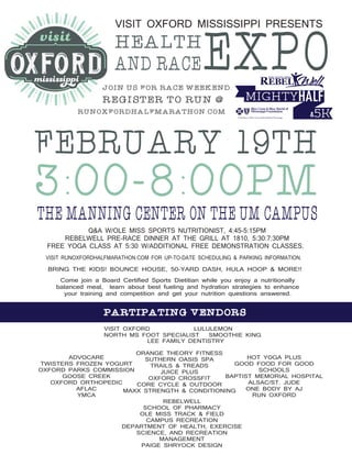 FEBRUARY 19TH
3:00-8:00PM
HEALTH
EXPOAND RACE
THE MANNING CENTER ON THE UM CAMPUS
VISIT OXFORD MISSISSIPPI PRESENTS
PARTIPATING VENDORS
JOIN US FOR RACE WEEKEND.
REGISTER TO RUN @
RUNOXFORDHALFMARATHON.COM
VISIT OXFORD LULULEMON
NORTH MS FOOT SPECIALIST SMOOTHIE KING
LEE FAMILY DENTISTRY
REBELWELL
SCHOOL OF PHARMACY
OLE MISS TRACK & FIELD
CAMPUS RECREATION
DEPARTMENT OF HEALTH, EXERCISE
SCIENCE, AND RECREATION
MANAGEMENT
PAIGE SHRYOCK DESIGN
ADVOCARE
TWISTERS FROZEN YOGURT
OXFORD PARKS COMMISSION
GOOSE CREEK
OXFORD ORTHOPEDIC
AFLAC
YMCA
ORANGE THEORY FITNESS
SUTHERN OASIS SPA
TRAILS & TREADS
JUICE PLUS
OXFORD CROSSFIT
CORE CYCLE & OUTDOOR
MAXX STRENGTH & CONDITIONING
HOT YOGA PLUS
GOOD FOOD FOR GOOD
SCHOOLS
BAPTIST MEMORIAL HOSPITAL
ALSAC/ST. JUDE
ONE BODY BY AJ
RUN OXFORD
Q&A W/OLE MISS SPORTS NUTRITIONIST, 4:45-5:15PM
REBELWELL PRE-RACE DINNER AT THE GRILL AT 1810, 5:30:7:30PM
FREE YOGA CLASS AT 5:30 W/ADDITIONAL FREE DEMONSTRATION CLASSES.
VISIT RUNOXFORDHALFMARATHON.COM FOR UP-TO-DATE SCHEDULING & PARKING INFORMATION.
BRING THE KIDS! BOUNCE HOUSE, 50-YARD DASH, HULA HOOP & MORE!!
Come join a Board Certified Sports Dietitian while you enjoy a nutritionally
balanced meal, learn about best fueling and hydration strategies to enhance
your training and competition and get your nutrition questions answered.
 