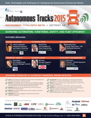 NOVEMBER 11TH-13TH 2015 • DETROIT, MI
FEATURED SPEAKERS:
Claus Beyer
Vice President and
General Manager Controls
Bendix
Chuck Price
Vice President of
Cloud Engineering
Peloton Technology
2015 Sponsors of IQPC’s Autonomous Technology Series:
WWW.AUTONOMOUSTRUCKSEVENT.COM • Carrie.Simon@iqpc.com • 1-800-882-8684
ACHIEVING AUTOMATION, FUNCTIONAL SAFETY, AND FLEET EFFICIENCY
Tools, Technologies and Techniques for developing the Autonomous Commercial Vehicle…
Bill Kahn
Principal Engineer
Peterbilt Motors
AUTONOMY LEADERTECHNOLOGY VISIONARY
PLATOONING EXPERT
ACTIVE SAFETY GROUNDBREAKER
Alan Korn
Director - Vehicle Dynamics
and Control
Meritor WABCO
	Learn what strides top manufacturers have made toward development
of the fully autonomous commercial vehicle
	Address core challenges that are hindering your development efforts
head on and benchmark with not only top commercial vehicle OEM’s
but lead engineers from other industries utilizing autonomy
	Interface directly with the minds behind the success of the most
significant self driving projects
	Improve the range and clarity of your sensors to keep car and driver
constantly informed
	Implement the newest strategies to solve both technical and
regulatory challenges
	Incorporate the most cutting edge user utility and multitasking
applications to maximize driver efficiency and realize cost savings
	Ensure that your vehicles receive a clear signal even in environments
with heavy interference
	Prepare for the inclusion of ISO 26262 in autonomous vehicles
	Harness the newest techniques in V2V, V2P, and V2I techniques to
keep your vehicles moving efficiently and accident free
	Utilize improvements in radar, lidar, and sonar to keep driver and car
alike constantly aware of their surroundings
ADVANCING TECHNOLOGY IN AUTOMATED COMMERCIAL DRIVING INITIATIVES
Media Partners:
2015
Event
Partners:
Brendan Chan
Senior Team Lead – CAE
Multibody Dynamics
Navistar
OEM ADVANCEMENTS
Jonas Landström
Investment Director
and Head of Americas
Volvo Group Venture
Capital
INDUSTRY INFLUENCER
 