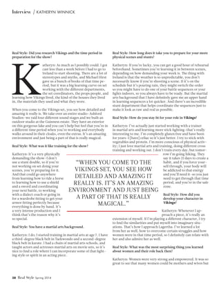38 Real Style Spring 2014
Interview | Katheryn Winnick
Real Style: Did you research Vikings and the time period in
preparation for the show?
K
atheryn: As much as I possibly could. I got
cast less than a week before I had to go to
Ireland to start shooting. There are a lot of
stereotypes and myths, and Michael Hirst
gave us a bunch of books of that time pe-
riod, but it was a big learning curve on set
working with the different departments,
the set coordinators, the props people, and
learning how Vikings lived, the kind of the houses they lived
in, the materials they used and what they wore.
When you come to the Vikings set, you see how detailed and
amazing it really is. We take over an entire studio–Ashford
Studios–we raid four different sound stages and we built an
outdoor studio at the Guinness estate. They have an exterior
on this gorgeous lake and you can’t help but feel that you’re in
a different time period when you’re working and everybody
walks around in their cloaks, even the extras. It’s an amazing
environment and just being a part of that is really magical.
Real Style: What was it like training for the show?
Katheryn: It’s a very physically
demanding the show–I don’t
use a stunt double, so if you’re
not working on set doing your
scenes, you’re preparing for it.
And that could go anywhere
from learning how to ride a horse
to learning how to use a shield
and a sword and coordinating
your next battle, to working
with a dialect coach or going in
for a wardrobe fitting to get your
armor fitting perfectly because
everything is done by hand. It’s
a very intense production and I
think that’s the reason why it’s
so special.
Real Style: You have a martial arts background.
Katheryn: I do; I started training in martial arts at age 7. I have
a third-degree black belt in Taekwondo and a second-degree
black belt in karate. I had a chain of martial arts schools, and
taught actors and actresses martial arts on movie sets, so it’s
nice to find a role where I can incorporate some of that fight-
ing style or spirit in an acting piece.
Real Style: How long does it take you to prepare for your more
physical scenes and stunts?
Katheryn: If you’re lucky, you can get a good hour of rehearsal
beforehand. Sometimes you’re learning it in between scenes,
depending on how demanding your week is. The thing with
Ireland is that the weather is so unpredictable, you don’t
necessarily know if you’re shooting a scene. If it’s on the
schedule but it’s pouring rain, they might switch the order
so you might have to do one of your battle sequences or your
fights indoors, so you always have to be ready. But the martial
arts background that I have definitely gave me an upper hand
in learning sequences a lot quicker. And there’s an incredible
stunt department that helps coordinate the sequences just to
make it look as raw and real as possible.
Real Style: How do you stay fit for your role in Vikings?
Katheryn: I’ve actually just started working with a trainer
in martial arts and learning more stick fighting–that’s really
interesting to me. I’m completely gluten free and have been
for years–I [have] celiac so it’s just better. I try to stick with
vegetables and protein. I’m more conscious of physical activ-
ity; I just love martial arts and training, doing different cross
training and working out. I don’t train every day, but tomor-
row I’m going hiking. They
say it takes 21 days to create a
habit, and if you force your-
self through, your body will
be addicted to that energy
and you’ll need it–so you just
need to get through that time
period, and you’re in the safe
zone.
Real Style: How did you
develop your character in
Vikings?
Katheryn: Whenever I ap-
proach a piece, it’s really an
extension of myself. If I’m playing a different character, I try
to find the similarities and put myself into imaginary situ-
ations. That’s how I approach Lagertha. I’ve learned a lot
from her as well, how to overcome certain struggles and how
women were in that time period, so I definitely can relate with
her and also admire her as well.
Real Style: What was the most surprising thing you learned
about women and their role back then?
Katheryn: Women were very strong and empowered. It was so
great to see that many women could be mothers and wives but
“When you come to the
Vikings set, you see how
detailed and amazing it
really is. It’s an amazing
environment and just being
a part of that is really
magical.”
 
