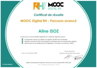 Certificat de réussite
Aline ISOZ
a réussi avec succès le MOOC Digital RH et a atteint les objectifs suivants :
Comprendre l’impact du digital sur la gestion des RH dans l’entreprise
Identifier comment les RH accompagnent l’entreprise dans la transformation digitale
Faire le point sur les métiers RH qui se digitalisent : formation, recrutement, GPEC…
MOOC Digital RH - Parcours avancé
Accéder à cette attestation en ligne http://certification.unow-mooc.org/MoocDRH1/c002934.pdf
Pierre Monclos
Directeur de projet chez UnowParis, le 14 janvier 2016
Unow – Organisme de Formation – Unow.frN° DRH1c002934
 