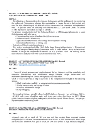 4.
PROJECT :- KALAM SATELLITE PROJECT (March 2015 - Present)
POSITION :- HEAD OF ONBOARD SOFTWARE TEAM
DETAILS:-
• The objective of the project is to develop and deploy nano-satellite and to use it for monitoring
the ecology of Chhotanagpur plateau. The nanosatellite is chosen due to its light weight and
mass for which launching of this kind of satellite incurs very low investemnt and operational
costs. The possible orbits for launching nano-satellite are LEO ( Low Earth Orbit). The choice
of orbit depends on application and type of satellite.
The primary objective is to study the following features of Chhotanagpur plateau and to share
the information with other users.
- Estimation of agricultural land used in different seasons
- Deforestation and afforestation
- Agricultural and forest land area damage due to open cast mining
- Estimation of restoration of mining area
- Estimation of Biodiversity in mining area
• This project is going to funded by ISRO (India Space Research Organisation ) . The proposal
and CDR(Concepttual Design Report) completed and it is under review . So my software team
decided to design the complete software stack on ROS platform . Now i am working on the
total simulation part and train other team members to code ROS .
5.
PROJECT :- AUTONOMOUS UNDERWATER VEHICLE) (May 2015 -Present)
POSITION :- TEAM CAPTAINAND SOFTWARE TEAM HEAD
GIT LINK :- https://github.com/oblivione/auv_packages
DETAILS:-
• Our AUV vehicle was designed keeping in mind the key factors of mobility, modularity, and
maximum functionality with minimalistic design.Extensive design optimization and
mathematical modelling was carried out to produce our final result
which is bound to provide an edge to our AUV in the competition in the light of the following
factors:
1: High localization capability in unknown environments autonomously
2: Easily manoeuvrable and energy efficient
3: Low cost and modular design
4: Easy debugging
• The complete Software stack Developed on ROS platform .Currently I am working on INS(vn-
100),GUI node,control algorithm nodes and Image processing algorithms for AUV. Above
github link contains the complete package which is written by me . In near future ,I am going to
implement Machine learning nodes .
6.
PROJECT :-UAV(UNMANNED ARIAL VEHICLE) (February 2016 – Present)
POSITION :-INDIVIDUAL PROJECT / ACADEMICS THESIS
DETAILS:-
•Although years of res earch of GPS pos ition and data tracking have improved outdoor
navigation and localization, in environments such as indoors or dens e urban areas where maps
are unavailable and the GPS s ignal is weak, an UAV will operate in high hazardous regions ,
 