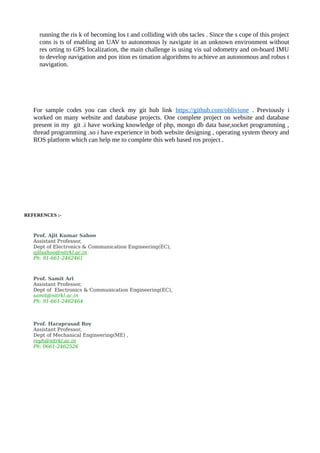 running the ris k of becoming los t and colliding with obs tacles . Since the s cope of this project
cons is ts of enabling an UAV to autonomous ly navigate in an unknown environment without
res orting to GPS localization, the main challenge is using vis ual odometry and on-board IMU
to develop navigation and pos ition es timation algorithms to achieve an autonomous and robus t
navigation.
For sample codes you can check my git hub link https://github.com/oblivione . Previously i
worked on many website and database projects. One complete project on website and database
present in my git .i have working knowledge of php, mongo db data base,socket programming ,
thread programming .so i have experience in both website designing , operating system theory and
ROS platform which can help me to complete this web based ros project .
REFERENCES :-
Prof. Ajit Kumar Sahoo
Assistant Professor,
Dept of Electronics & Communication Engineering(EC),
ajitsahoo@nitrkl.ac.in
Ph: 91-661-2462461
Prof. Samit Ari
Assistant Professor,
Dept of Electronics & Communication Engineering(EC),
samit@nitrkl.ac.in
Ph: 91-661-2462464
Prof. Haraprasad Roy
Assistant Professor,
Dept of Mechanical Engineering(ME) ,
royh@nitrkl.ac.in
Ph: 0661-2462526
 
