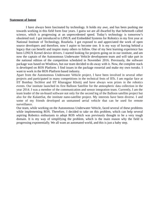 Statement of Intent
I have always been fascinated by technology. It holds my awe, and has been pushing me
towards working in this field form four years. I guess we are all dwarfed by that behemoth called
science, which is progressing at an unprecedented speed. Today’s technology is tomorrow’s
obsoleted tool. I got introduced to LINUX and Embedded Systems for Robotics in my first year at
National Institute of Technology, Rourkela. I got exposed to and appreciated the work of open
source developers and therefore, now I aspire to become one. It is my way of leaving behind a
legacy that can benefit and inspire many others to follow. One of my best learning experience has
been LINUX Kernel device drivers. I started looking for projects going on in our institute, and am
now the captain of the Autonomous Underwater Vehicle development team and will take part in
the national edition of the competition scheduled in November 2016. Previously, the software
package was based on Windows, but our team decided to do away with it. Now, the complete stack
is developed on ROS Platform. I find issues in the package rosserial and make my own tweaks. I
want to work in the ROS Platform based industry.
Apart from the Autonomous Underwater Vehicle project, I have been involved in several other
projects and participated in many competitions in the technical fests of IITs. I am regular face at
IIT Bombay Techfest and IIT Kharagpur Khsitij and have always won prizes in the robotics
events. Our institute launched its first Balloon Satellite for the atmospheric data collection in the
year 2014. I was a member of the communication and sensor integration team. Currently, I am the
team leader of the on-board software not only for the second leg of the Balloon satellite project but
also for the KalamSat, the institute nano-satellite project. My interests have been diverse. I and
some of my friends developed an unmanned aerial vehicle that can be used for remote
surveillance.
Our team, while working on the Autonomous Underwater Vehicle, faced several of these problems
while implementing ROS. Therefore, I decided to take on this problem, which can help several
aspiring Robotics enthusiasts to adopt ROS which was previously thought to be a very tough
domain. It is my way of simplifying the problem, which is the main reason why the field is
progressing exponentially. We all want an automated world, and this is just a baby step.
 