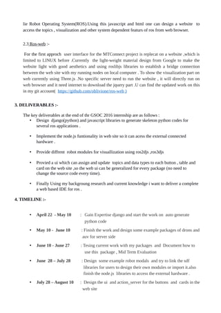 lie Robot Operating System(ROS).Using this javascript and html one can design a website to
access the topics , visualization and other system dependent featurs of ros from web browser.
2.3 Ros-web :-
For the first approch user interface for the MTConnect project is replecat on a website ,which is
limited to LINUX before .Currently the light-weight material design from Google to make the
website light with good aesthetics and using roslibjs libraries to establish a bridge connection
between the web site with my running nodes on local computer . To show the visualization part on
web currently using Three.js .No specific server need to run the website , it will directly run on
web browser and it need internet to download the jquery part .U can find the updated work on this
in my git account( https://github.com/oblivione/ros-web )
3. DELIVERABLES :-
The key deliverables at the end of thr GSOC 2016 internship are as follows :
• Design django(python) and javascript libraries to generate skeleton python codes for
several ros applications .
• Implement the node.js funtionality in web site so it can acess the external connected
hardware .
• Provide diffrent robot modules for visuallization using ros2djs ,ros3djs
• Provied a ui which can assign and update topics and data types to each button , table and
card on the web site ,so the web ui can be generalized for every package (no need to
change the source code every time).
• Finally Using my backgroung research and current knowledge i want to deliver a complete
a web based IDE for ros .
4. TIMELINE :-
• April 22 - May 10 : Gain Expertise django and start the work on auto generate
python code
• May 10 - June 10 : Finish the work and design some example packages of drons and
auv for server side
• June 10 - June 27 : Tesing current work with my packages and Document how to
use this package , Mid Term Evaluation
• June 28 – July 28 : Design some example robot modals and try to link the sdf
libraries for users to design their own modules or import it.also
finish the node.js libraries to access the external hardware .
• July 28 – August 10 : Design the ui and action_server for the buttons and cards in the
web site
 