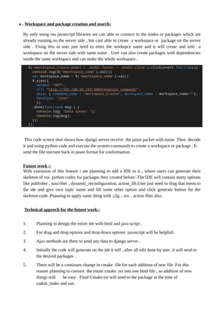 a . Workspace and package creation and search:
By only using ros javascript libraries we can able to connect to the nodes or packages which are
already running on the server side , but cant able to create a workspace or package on the server
side . Using this ui user just need to enter the workspce name and it will create and initi a
workspace on the server side with same name . User can also create packages with dependencies
inside the same workspace and can make the whole workspace .
This code screen shot shows how django server receive the jason packet with name. Then decode
it and using python code and execute the system commands to create a workspace or package . It
send the file stucture back in jason format for conformation .
Future work :-
With extension of this feature i am planning to add a IDE to it , where users can generate their
skeleton of ros python codes for packages they created before .The IDE will contain many options
like publisher , suscriber , dynamic_reconfiguration, action_lib.User just need to drag that menu to
the ide and give own topic name and fill some other option and click generate button for the
skeleton code .Planning to apply same thing with .cfg, , srv, . action files also.
Technical approch for the future work:-
1. Planning to design the entire ide with html and java script .
2. For drag and drop options and drop down options javascript will be helpfull.
3 . Ajax methods are there to send any data to django server .
4. Initially the code will generate on the ide it self , after all edit done by user .it will send to
the desired packages .
5. There will be a continues change in cmake file for each addition of new file .For this
reason planning to convert the entair cmake .txt into one html file , so addition of new
things will be easy . Final Cmake.txt will send to the package at the time of
catkin_make and run .
 